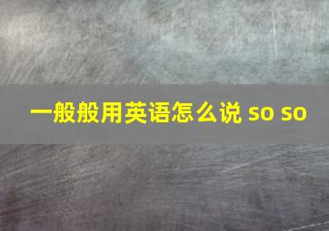 一般般用英语怎么说 so so